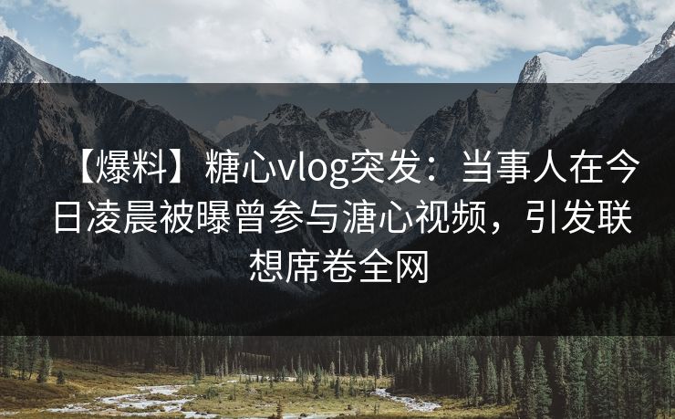【爆料】糖心vlog突发：当事人在今日凌晨被曝曾参与溏心视频，引发联想席卷全网