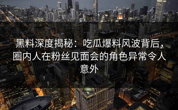 黑料深度揭秘：吃瓜爆料风波背后，圈内人在粉丝见面会的角色异常令人意外