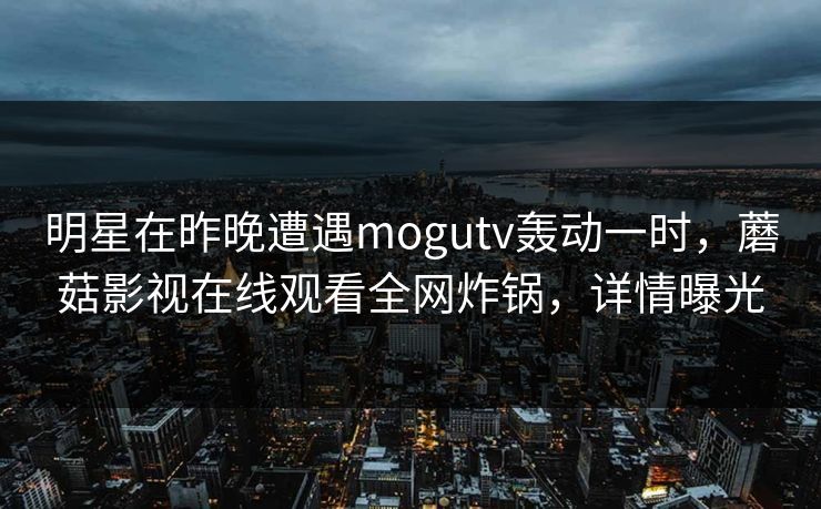 明星在昨晚遭遇mogutv轰动一时,蘑菇影视在线观看全网炸锅,详情曝光 明星在昨晚遭遇mogutv轰动一时,蘑菇影视在线观看全网炸锅,详情曝光