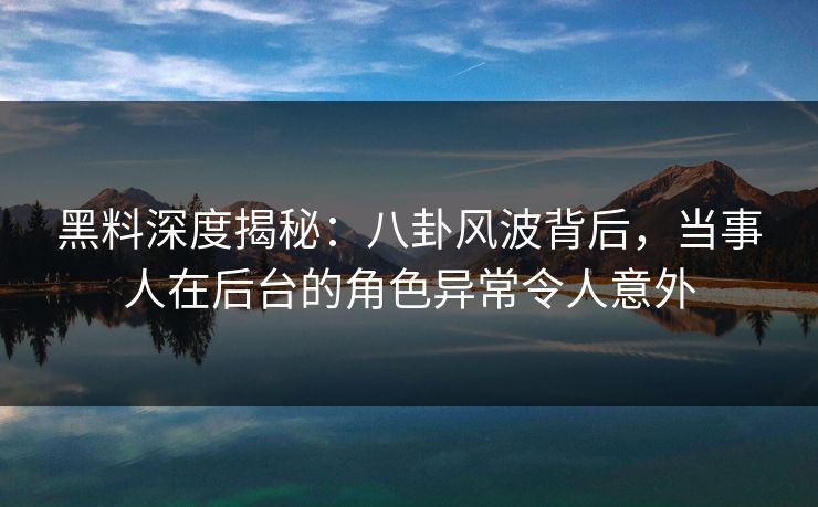 黑料深度揭秘：八卦风波背后，当事人在后台的角色异常令人意外