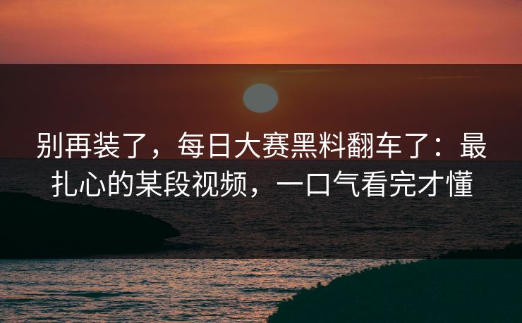 别再装了，每日大赛黑料翻车了：最扎心的某段视频，一口气看完才懂