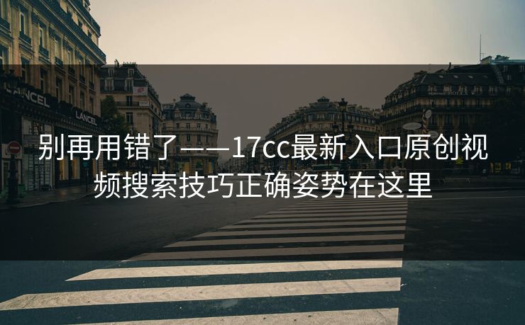 别再用错了——17cc最新入口原创视频搜索技巧正确姿势在这里