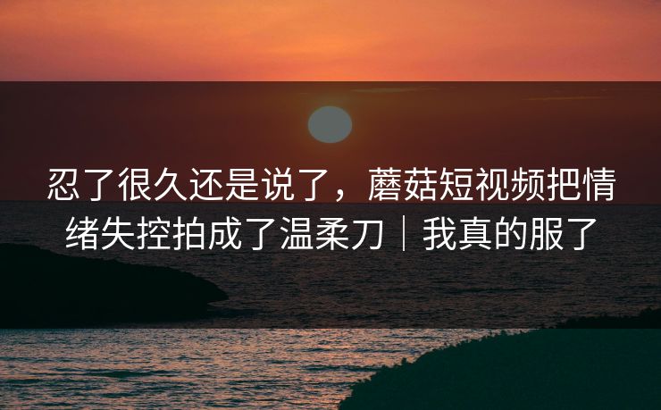 忍了很久还是说了,蘑菇短视频把情绪失控拍成了温柔刀|我真的服了