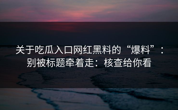 关于吃瓜入口网红黑料的“爆料”:别被标题牵着走:核查给你看