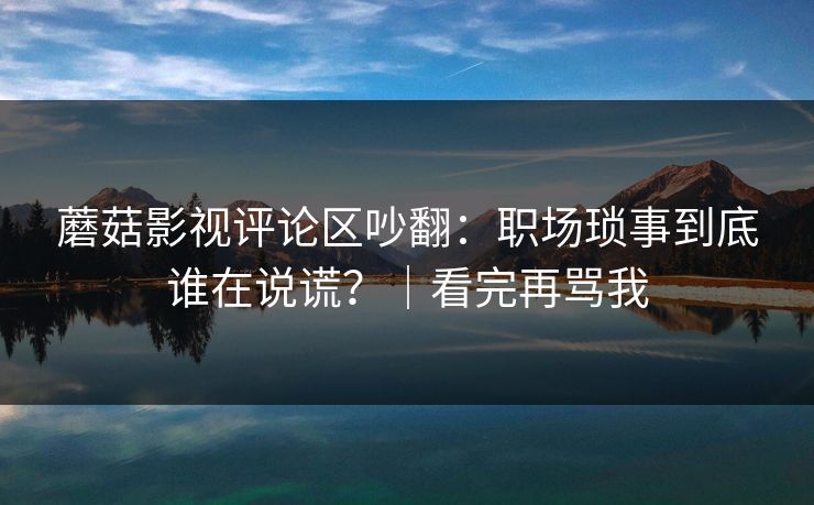 蘑菇影视评论区吵翻:职场琐事到底谁在说谎?|看完再骂我