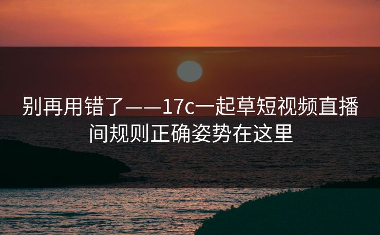 别再用错了——17c一起草短视频直播间规则正确姿势在这里