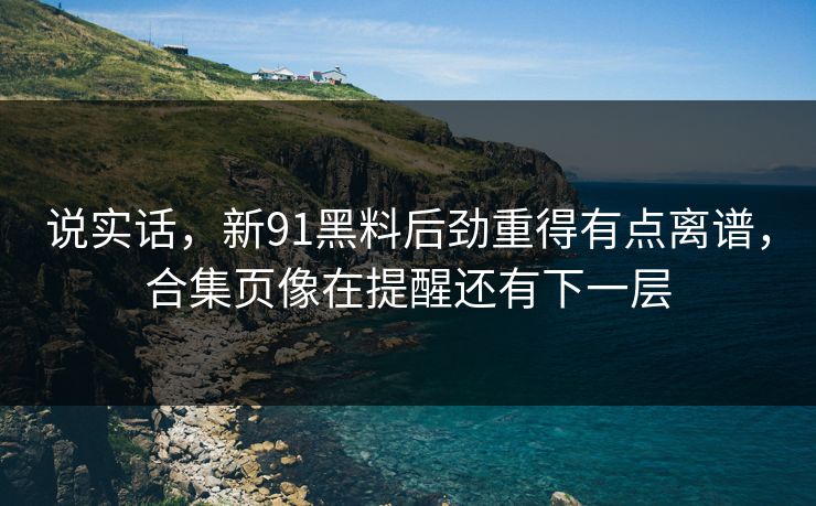 说实话，新91黑料后劲重得有点离谱，合集页像在提醒还有下一层